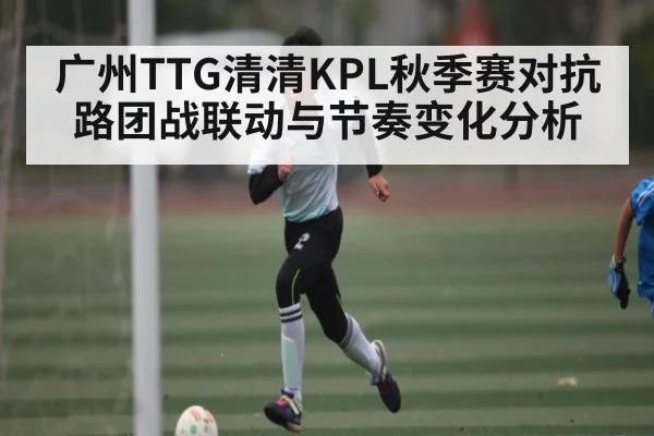 广州TTG清清KPL秋季赛对抗路团战联动与节奏变化分析