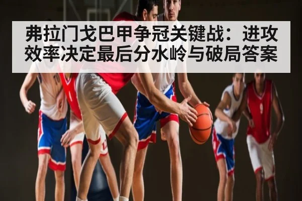弗拉门戈巴甲争冠关键战:进攻效率决定最后分水岭与破局答案