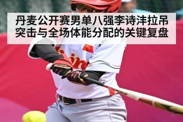 丹麦公开赛男单八强李诗沣拉吊突击与全场体能分配的关键复盘